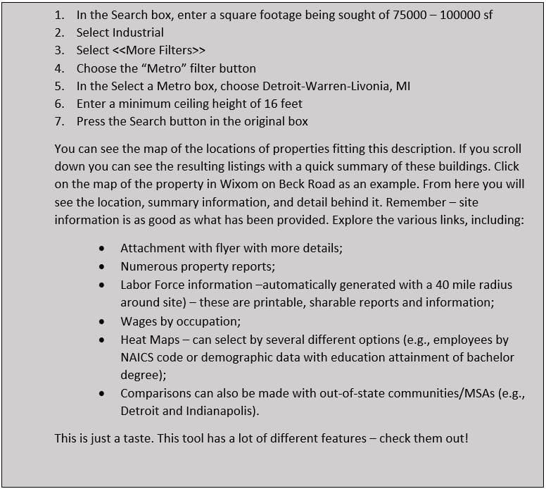 1. In the Search box, enter a square footage being sought of 75000 – 100000 sf 2. Select Industrial 3. Select <<More Filters>> 4. Choose the “Metro” filter button 5. In the Select a Metro box, choose Detroit-Warren-Livonia, MI 6. Enter a minimum ceiling height of 16 feet 7. Press the Search button in the original box You can see the map of the locations of properties fitting this description. If you scroll down you can see the resulting listings with a quick summary of these buildings. Click on the map of the property in Wixom on Beck Road as an example. From here you will see the location, summary information, and detail behind it. Remember – site information is as good as what has been provided. Explore the various links, including: • Attachment with flyer with more details; • Numerous property reports; • Labor Force information –automatically generated with a 40 mile radius around site) – these are printable, sharable reports and information; • Wages by occupation; • Heat Maps – can select by several different options (e.g., employees by NAICS code or demographic data with education attainment of bachelor degree); • Comparisons can also be made with out-of-state communities/MSAs (e.g., Detroit and Indianapolis). This is just a taste. This tool has a lot of different features – check them out! 