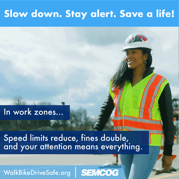 Slow down. Stay safe. In work zones... speed limits reduce, fines double, and your attention means everything. walk bike drivesafe dot org, SEMCOG