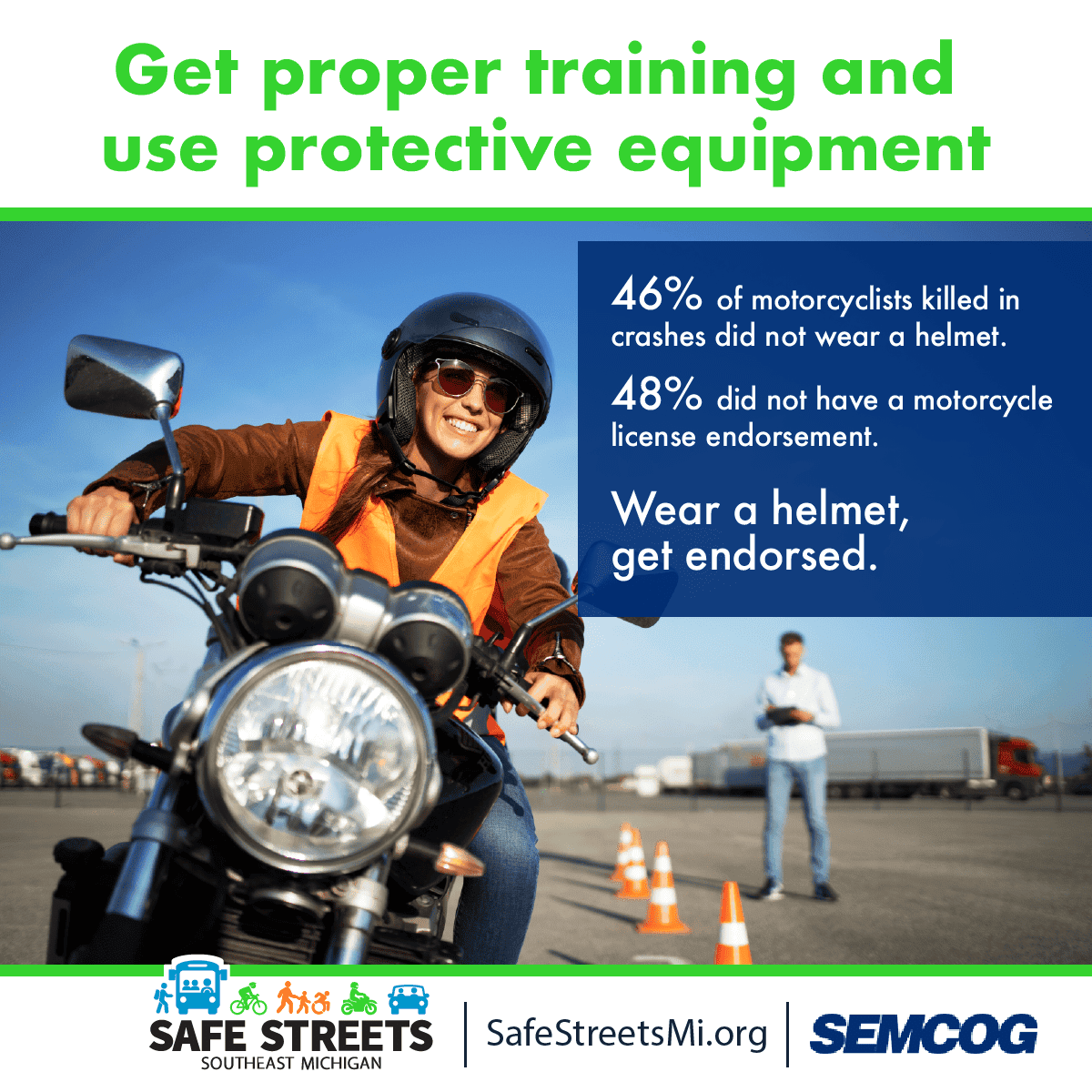 Get proper training and use protective equipment. 46% of motorcyclists killed in crashes did not wear helmet. 48% did not have motorcycle license endorsement. Wear a helmet, get endorsed. Safe Streets Southeast Michigan, Safe Streets M I dot org, SEMCOG