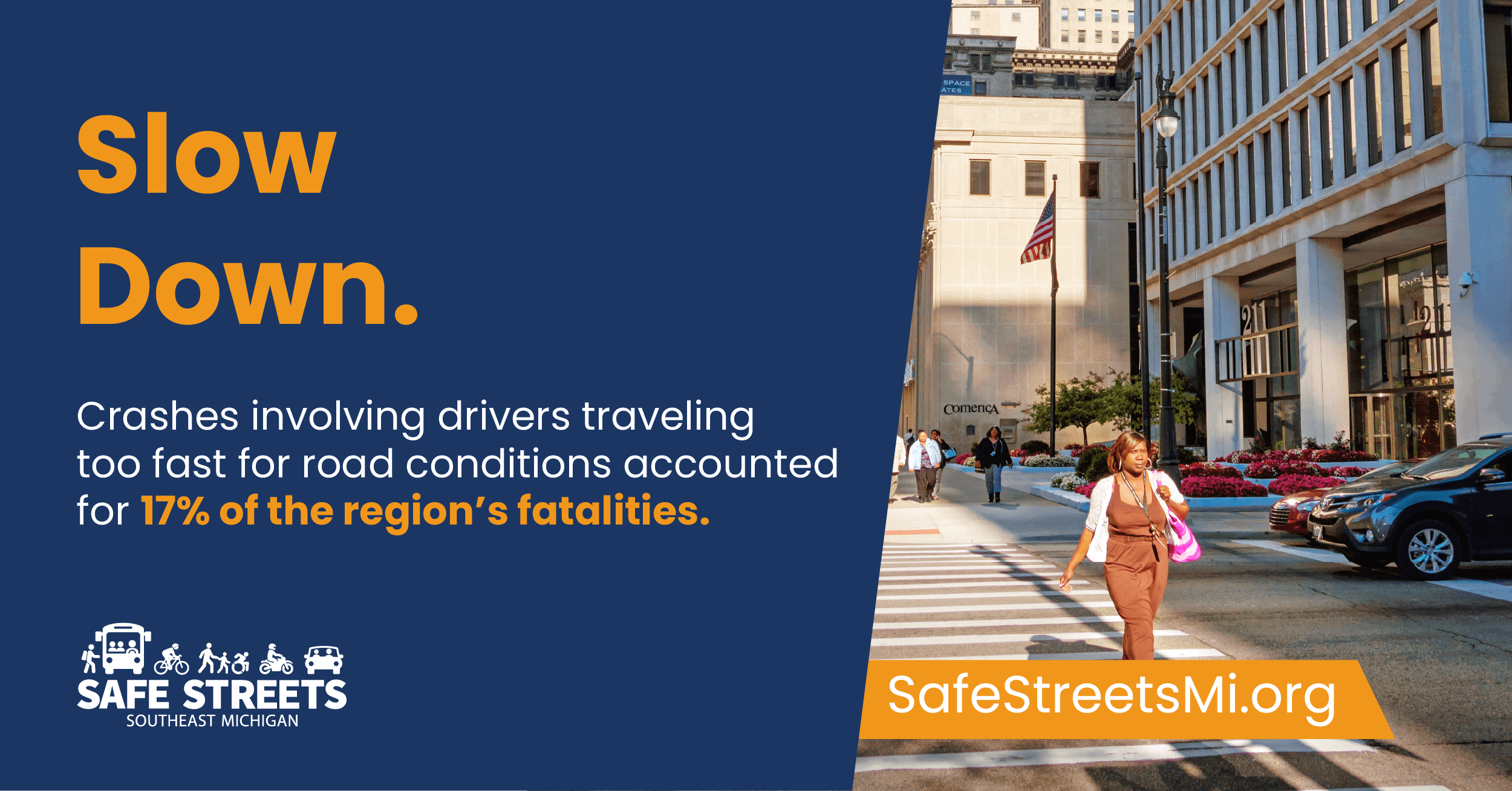 An urban street scene with a pedestrian and a moving car, with text that reads, Slow Down. Crashes involving drivers traveling too fast for road conditions accounted for 17% of the region's fatalities. Safe Streets Southeast Michigan logo and SafeStreetsMi.org URL are shown. An urban street scene with a pedestrian and a moving car, with text that reads, Slow Down. Crashes involving drivers traveling too fast for road conditions accounted for 17% of the region's fatalities. Safe Streets Southeast Michigan logo and SafeStreetsMi.org URL are shown.